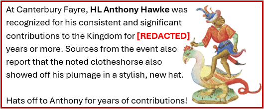 At Canterbury Fayre, HL Anthony Hawke was recognized for his consistent and significant contributions to the Kingdom for 20 years or more. Sources from the event also report that the noted clotheshorse also showed off his plumage in a stylish, new hat. Hats off to Anthony for years of contributions!