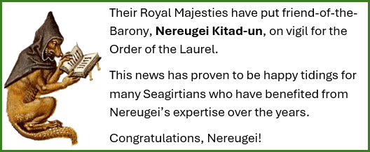 Their Royal Majesties have put friend-of-the-Barony, Nereugei Kitad-un, on vigil for the Order of the Laurel. This news has proven to be happy tidings for many Seagirtians who have benefited from Nereugei’s expertise over the years. Congratulations, Nereugei!
